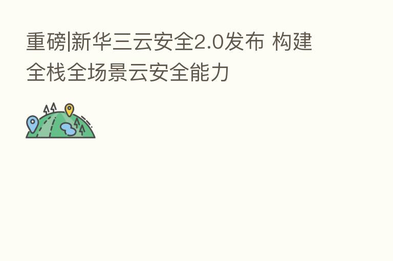 重磅|新华三云安全2.0发布 构建全栈全场景云安全能力