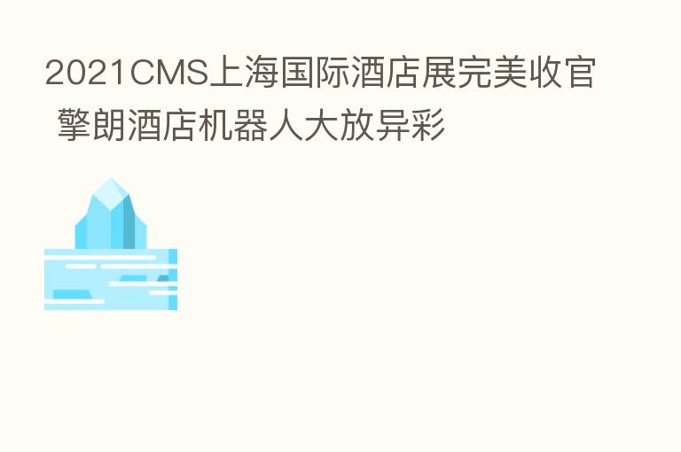 2021CMS上海国际酒店展完美收官 擎朗酒店机器人大放异彩