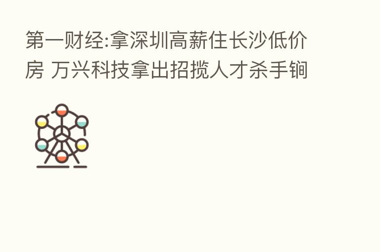 一财经:拿深圳高薪住长沙低价房 万兴科技拿出招揽人才 手锏