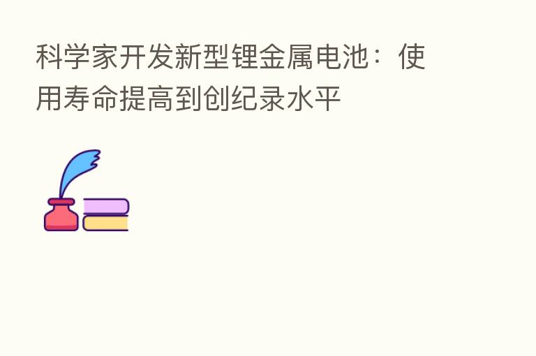 科学家开发新型锂金属电池:使用寿命提高到创纪录水平