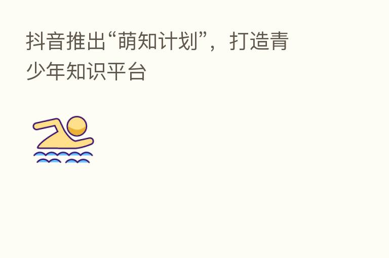 抖音推出“萌知计划”,打造青少年知识平台
