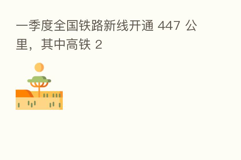 一季度全国铁路新线开通 447 公里,其中高铁 2
