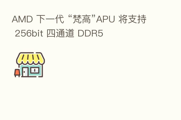AMD 下一代 “梵高”APU 将支持 256bit 四通道 DDR5