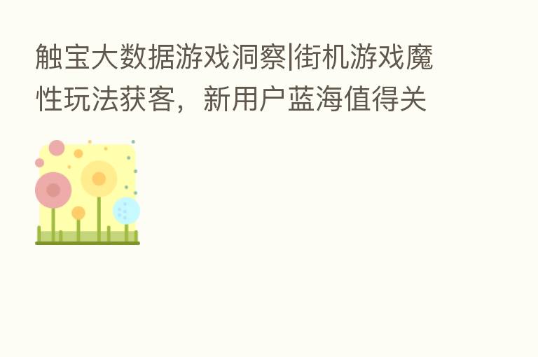 触宝大数据游戏洞察|街机游戏魔性玩法获客,新用户蓝海值得关注
