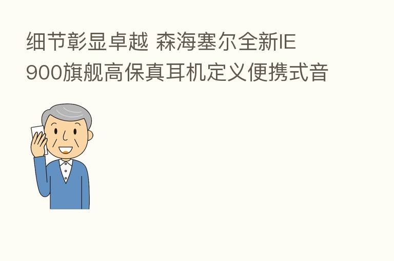 细节彰显卓越 森海塞尔全新IE 900旗舰高保真耳机定义便携式音频保真度新标准