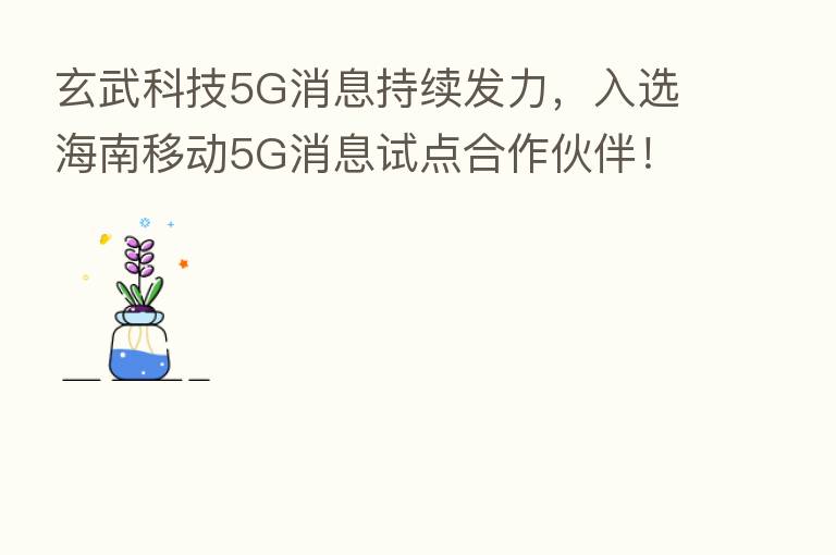 玄武科技5G消息持续发力,入选海南移动5G消息试点合作伙伴!