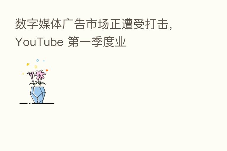 数字媒体广告市场正遭受打击，YouTube 第一季度业