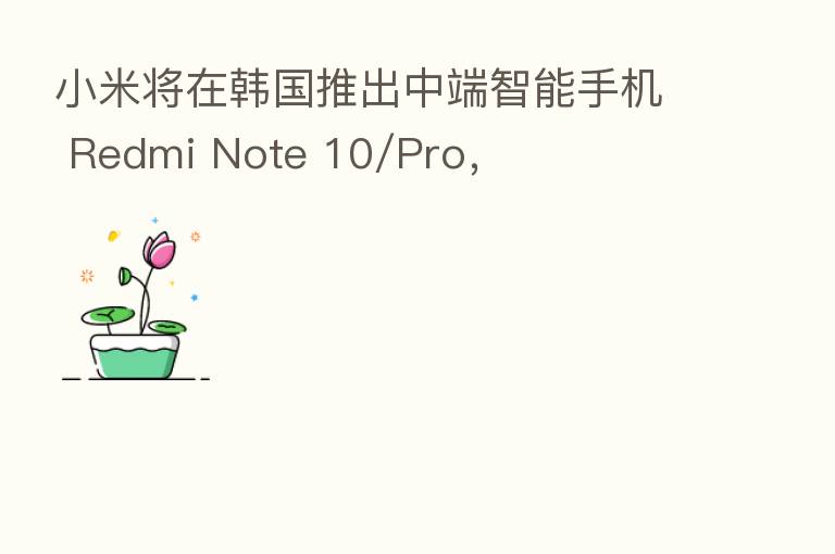 小米将在韩国推出中端智能手机 Redmi Note 10/Pro，
