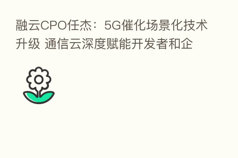 融云CPO任杰:5G催化场景化技术升级 通信云深度赋能开发者和企业