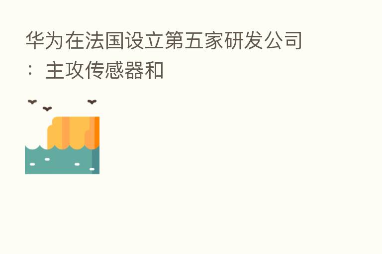 华为在法国设立   五家研发公司：主攻传感器和