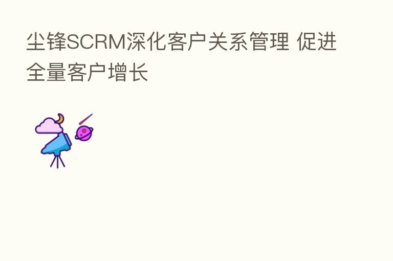 尘锋SCRM深化客户关系管理 促进全量客户增长