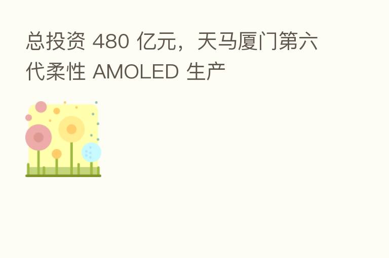 总投资 480 亿元，天马厦门   六代柔性 AMOLED 生产