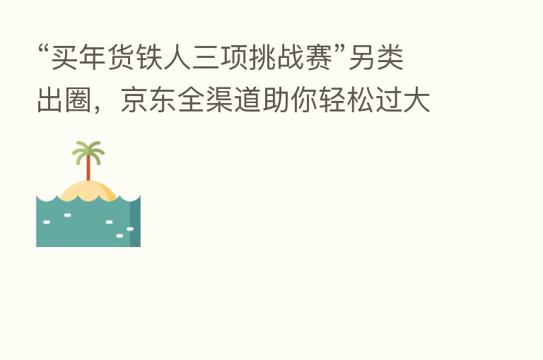 “买年货铁人三项挑战赛”另类出圈,京东全渠道助你轻松过大年