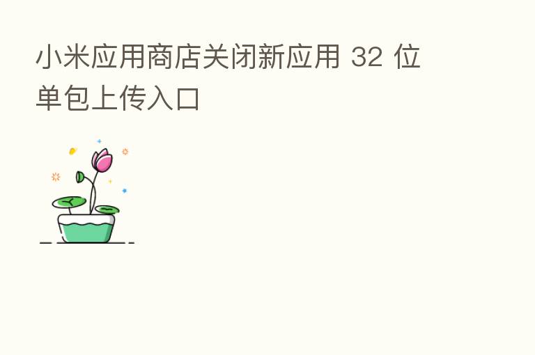 小米应用商店关闭新应用 32 位单包上传入口