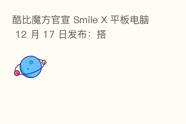 酷比魔方官宣 Smile X 平板电脑 12 月 17 日发布：搭
