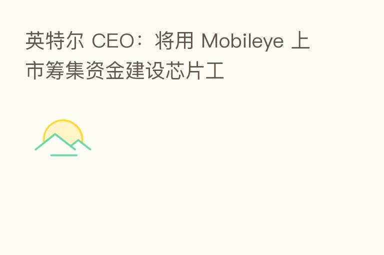 英特尔 CEO:将用 Mobileye 上市筹集资金建设芯片工