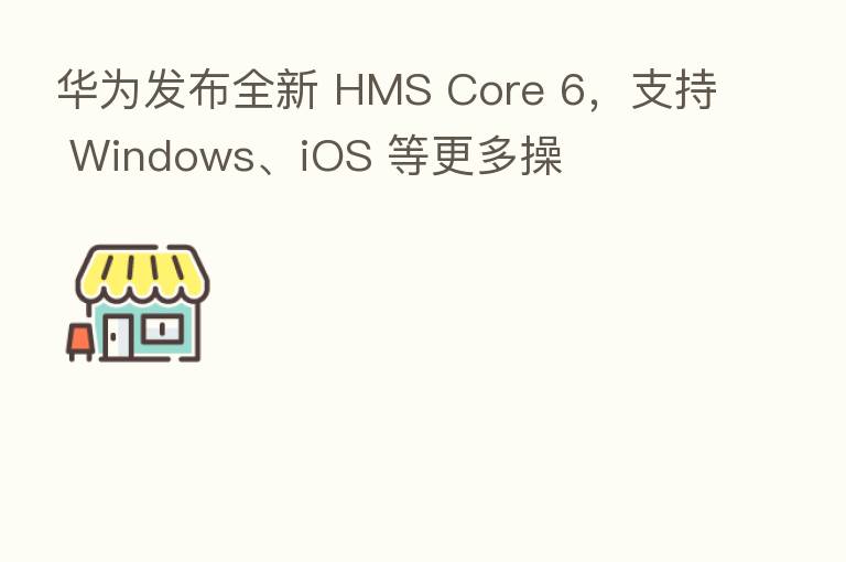 华为发布全新 HMS Core 6，支持 Windows、iOS 等更多操