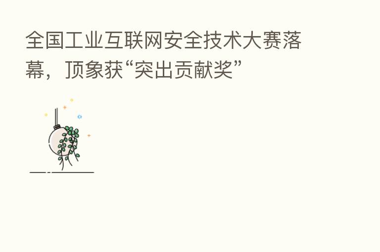 全国工业互联网安全技术大赛落幕,顶象获“突出贡献奖”