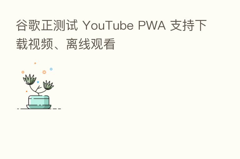 谷歌正测试 YouTube PWA 支持下载视频、离线观看