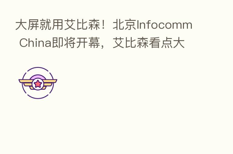 大屏就用艾比森!北京Infocomm China即将开幕,艾比森看点大剧透