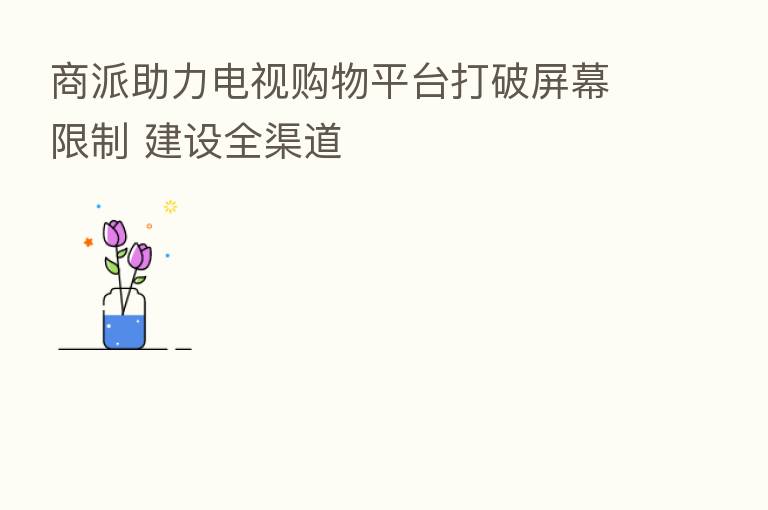 商派助力电视购物平台打破屏幕限制 建设全渠道