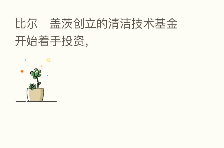 比尔・盖茨创立的清洁技术基金开始着手投资,
