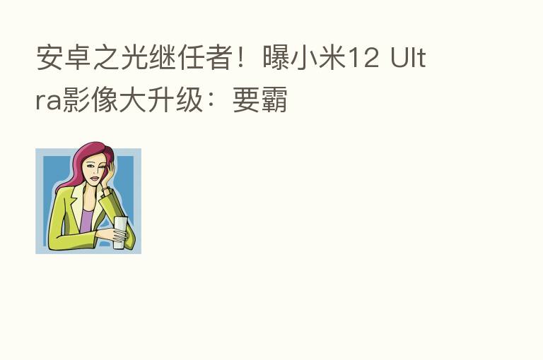 安卓之光继任者！曝小米12 Ultra影像大升级：要霸