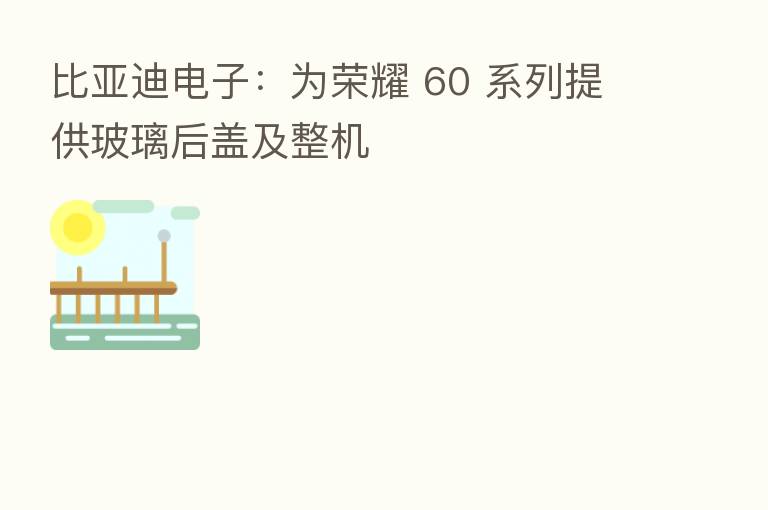比亚迪电子:为 60 系列提供玻璃后盖及整机
