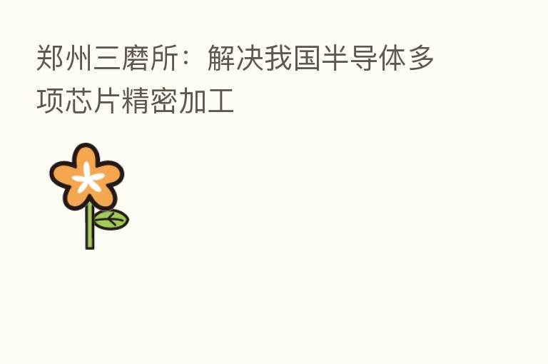 郑州三磨所:解决我国半导体多项芯片精密加工