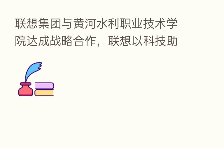 联想集团与黄河水利职业技术学院达成战略合作，联想以科技助教育智慧升级