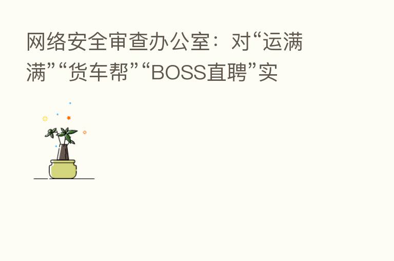 网络安全审查办公室:对“运满满”“货车帮”“BOSS直聘”实施网络安全审查