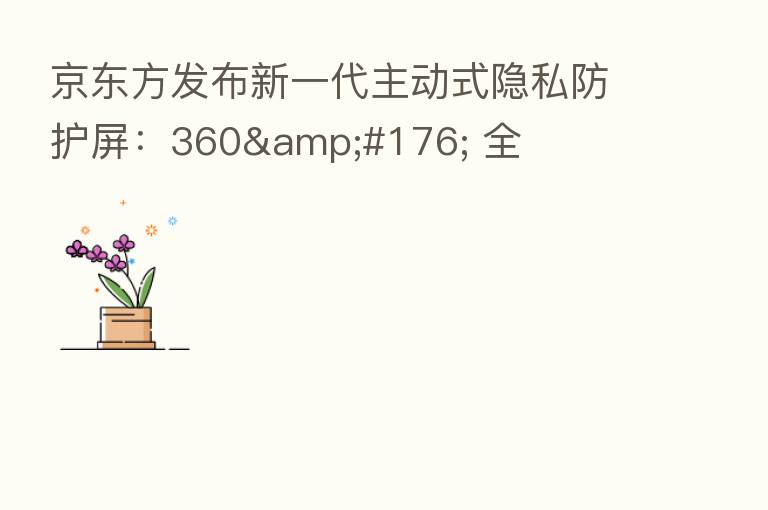 京东方发布新一代主动式隐私防护屏:360° 全