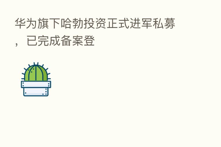 华为旗下哈勃投资正式进军私募,已完成备案登