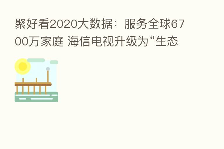 聚好看2020大数据:服务全球6700万家庭 海信电视升级为“生态屏”