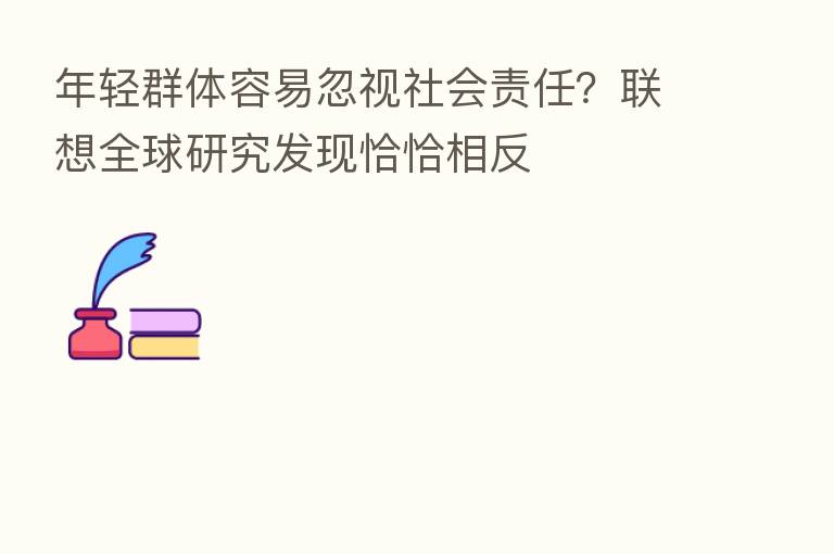 年轻群体容易忽视社会责任?联想全球研究发现恰恰相反