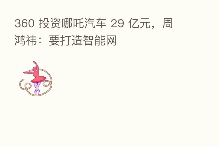 360 投资哪吒汽车 29 亿元,周鸿祎:要打造智能网