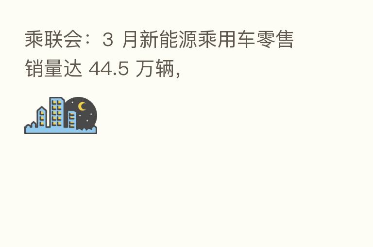 乘联会：3 月新能源乘用车零售销量达 44.5 万辆，