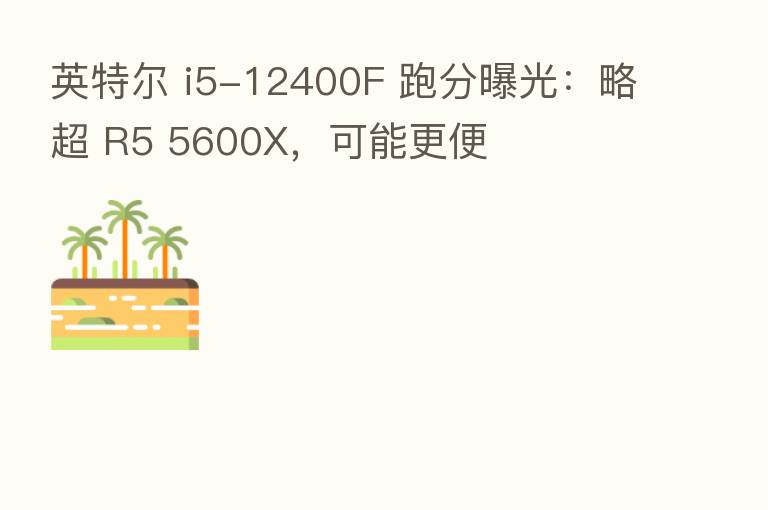 英特尔 i5-12400F 跑分曝光:略超 R5 5600X,可能更便