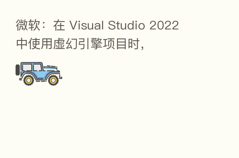 微软:在 Visual Studio 2022 中使用虚幻引擎项目时,