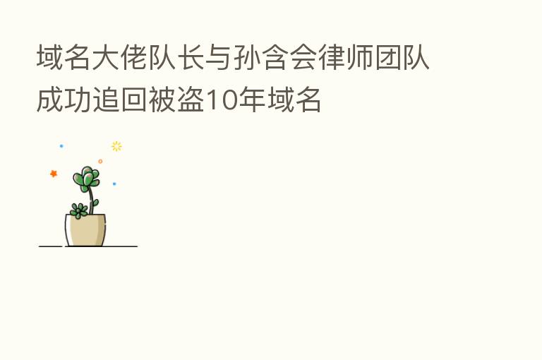 域名大佬队长与孙含会律师团队成功追回被盗10年域名
