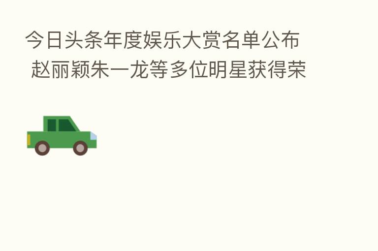 今日头条年度娱乐大赏名单公布 赵丽颖朱一龙等多位明星获得荣誉