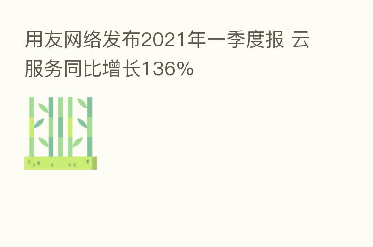 用友网络发布2021年一季度报 云服务同比增长136%