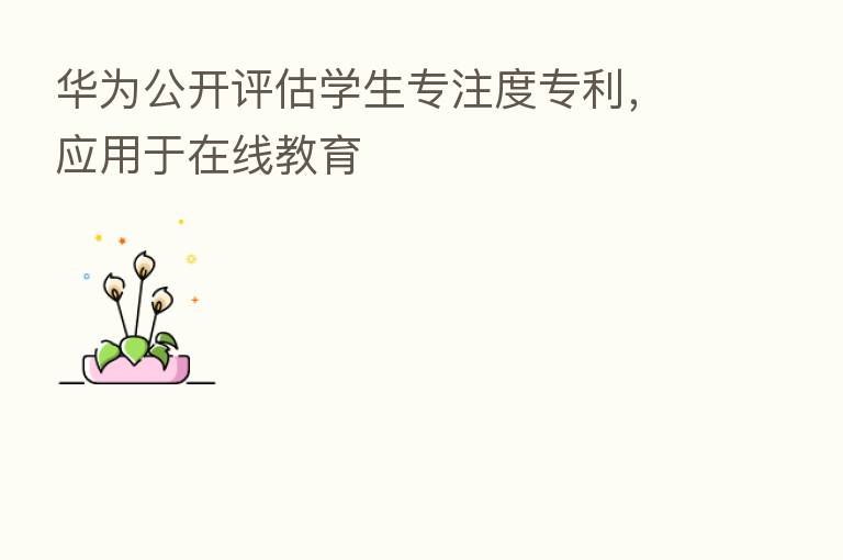 华为公开评估学生专注度专利,应用于在线教育