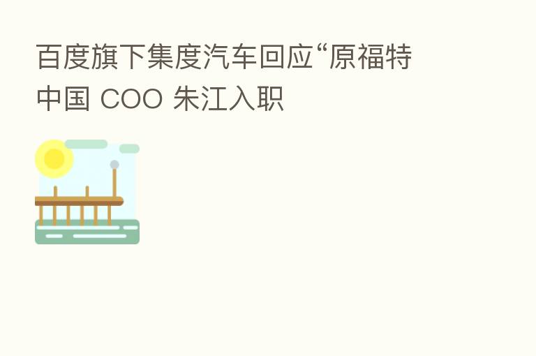 百度旗下集度汽车回应“原福特中国 COO 朱江入职