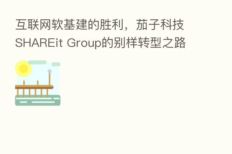 互联网软基建的胜利,茄子科技SHAREit Group的别样转型之路