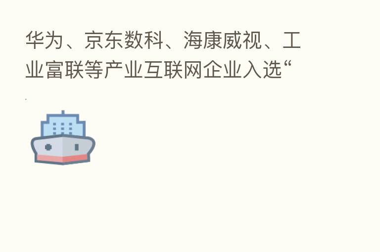 华为、京东数科、海康威视、工业富联等产业互联网企业入选“中国新经济企业500强”