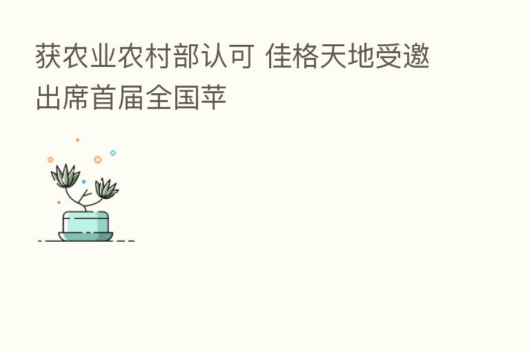 获农业农村部认可 佳格天地受邀出席首届全国苹
