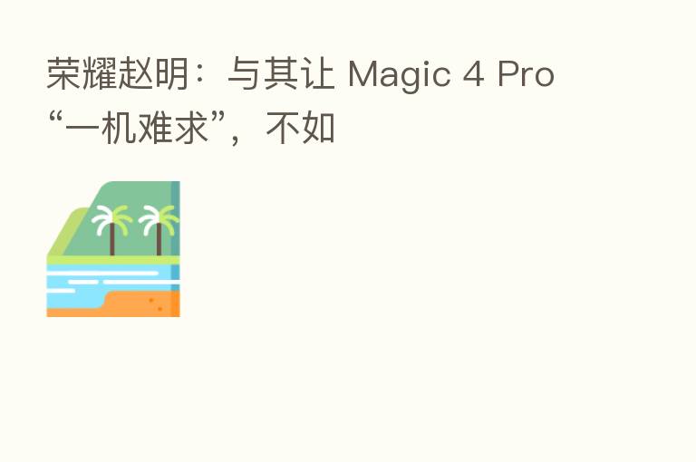 赵明:与其让 Magic 4 Pro“一机难求”,不如