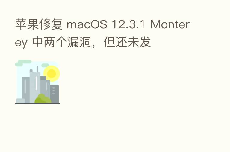 苹果修复 macOS 12.3.1 Monterey 中两个漏洞，但还未发