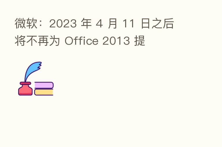 微软:2023 年 4 月 11 日之后将不再为 Office 2013 提